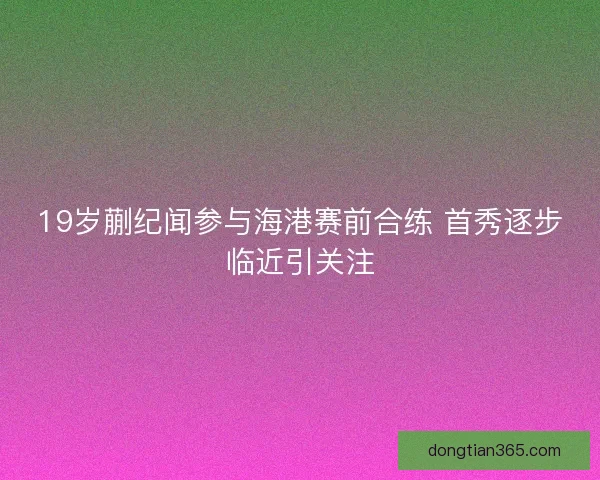 19岁蒯纪闻参与海港赛前合练 首秀逐步临近引关注 19岁蒯纪闻参与海港赛前合练 首秀逐步临近引关注