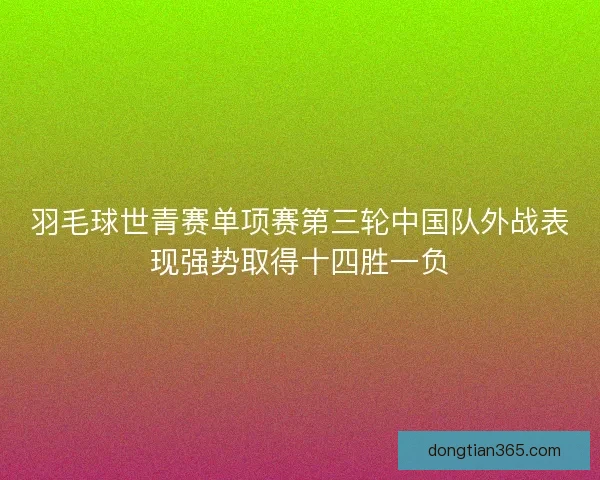 羽毛球世青赛单项赛第三轮中国队外战表现强势取得十四胜一负