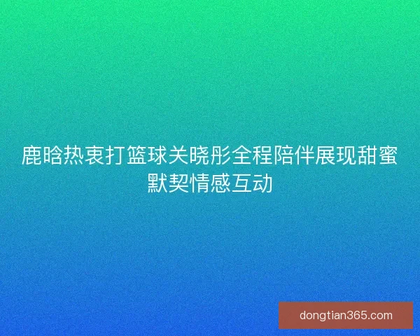 鹿晗热衷打篮球关晓彤全程陪伴展现甜蜜默契情感互动