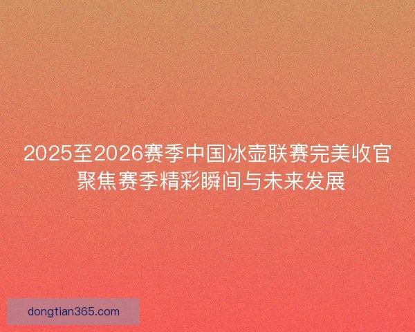 2025至2026赛季中国冰壶联赛完美收官 聚焦赛季精彩瞬间与未来发展