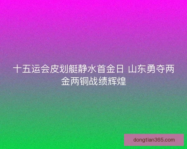 十五运会皮划艇静水首金日 山东勇夺两金两铜战绩辉煌