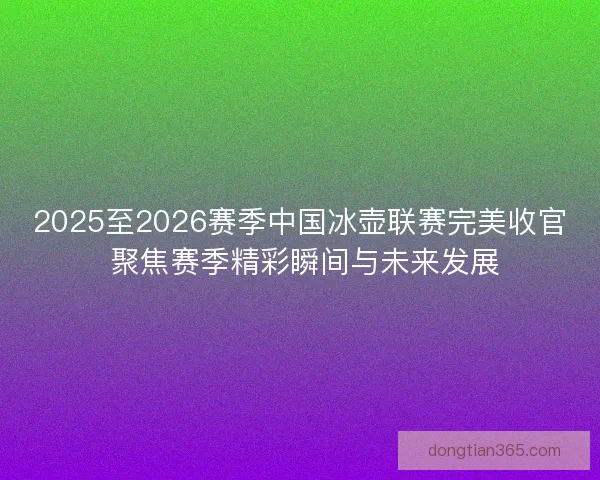 2025至2026赛季中国冰壶联赛完美收官 聚焦赛季精彩瞬间与未来发展