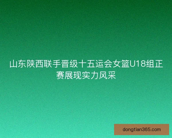 山东陕西联手晋级十五运会女篮U18组正赛展现实力风采 山东陕西联手晋级十五运会女篮U18组正赛展现实力风采